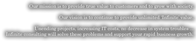 Our mission is to provide true value to customers and to grow with society.Our vision is to continue to provide unlimited ‘Infinite’ value.Unending projects, increasing IT costs, no decrease in system troubles ...Infinite consulting will solve these problems and support your rapid business growth.