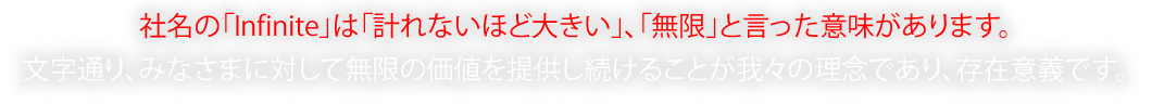 社名の「Infinite」は「計れないほど大きい」、「無限」と言った意味があります。文字通り、みなさまに対して無限の価値を提供し続けることが我々の理念であり、存在意義です。