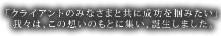 「クライアントのみなさまと共に成功を掴みたい」我々は、この想いのもとに集い、誕生しました。