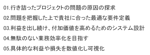 01.行き詰ったプロジェクトの問題の原因の探求 02.問題を把握した上で貴社に合った最適な要件定義 03.利益を出し続け、付加価値を高めるためのシステム設計 04.無駄のない業務効率化を目指す 05.具体的な利益や損失を数値化し可視化