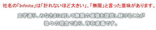 社名の「Infinite」は「計れないほど大きい」、「無限」と言った意味があります。文字通り、みなさまに対して無限の価値を提供し続けることが我々の理念であり、存在意義です。